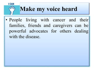 Make my voice heard
• People living with cancer and their
families, friends and caregivers can be
powerful advocates for others dealing
with the disease.
 