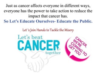 Just as cancer affects everyone in different ways,
everyone has the power to take action to reduce the
impact that cancer has.
So Let’s Educate Ourselves- Educate the Public.
 