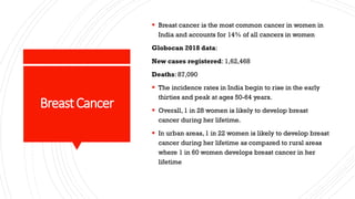 BreastCancer
▪ Breast cancer is the most common cancer in women in
India and accounts for 14% of all cancers in women
Globocan 2018 data:
New cases registered: 1,62,468
Deaths: 87,090
▪ The incidence rates in India begin to rise in the early
thirties and peak at ages 50-64 years.
▪ Overall, 1 in 28 women is likely to develop breast
cancer during her lifetime.
▪ In urban areas, 1 in 22 women is likely to develop breast
cancer during her lifetime as compared to rural areas
where 1 in 60 women develops breast cancer in her
lifetime