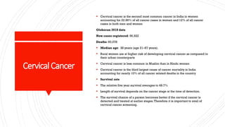 CervicalCancer
▪ Cervical cancer is the second most common cancer in India in women
accounting for 22.86% of all cancer cases in women and 12% of all cancer
cases in both men and women
Globocan 2018 data
New cases registered: 96,922
Deaths: 60,078
▪ Median age: 38 years (age 21–67 years).
▪ Rural women are at higher risk of developing cervical cancer as compared to
their urban counterparts
▪ Cervical cancer is less common in Muslim than in Hindu women
▪ Cervical cancer is the third largest cause of cancer mortality in India
accounting for nearly 10% of all cancer related deaths in the country
▪ Survival rate
▪ The relative five year survival averages to 48.7%
▪ Length of survival depends on the cancer stage at the time of detection.
▪ The survival chance of a person becomes better if the cervical cancer is
detected and treated at earlier stages.Therefore it is important to avail of
cervical cancer screening.