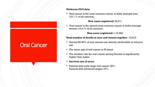 OralCancer
Globocan 2018 data:
▪ Oral cancer is the most common cancer in India amongst men
(16.1 % of all cancers),
New cases registered: 92,011
▪ Oral cancer is the second most common cancer in India amongst
women (10.4 % of all cancers),
New cases registered: 1,19,992
Total number of deaths in men and women together : 72,616
▪ Around 80-90% of oral cancers are directly attributable to tobacco
use
▪ The mean age of oral cancer is 50 years
▪ The incident rate for oral cancer among females is significantly
higher than males.
▪ Survival rate (5-year)
▪ Patients with early stage oral cancer: 82%
Patients with advanced stages: 27%