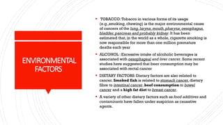 ENVIRONMENTAL
FACTORS
▪ TOBACCO:Tobacco in various forms of its usage
(e.g.,smoking, chewing) is the major environmental cause
of cancers of the lung,larynx,mouth,pharynx,oesophagus,
bladder,pancreas and probably kidney. It has been
estimated that, in the world as a whole, cigarette smoking is
now responsible for more than one million premature
deaths each year
▪ ALCOHOL : Excessive intake of alcoholic beverages is
associated with oesophageal and liver cancer. Some recent
studies have suggested that beer consumption may be
associated with rectal cancer
▪ DIETARY FACTORS: Dietary factors are also related to
cancer. Smoked fish is related to stomach cancer, dietary
fibre to intestinal cancer, beef consumption to bowel
cancer and a high fat diet to breast cancer.
▪ A variety of other dietary factors such as food additives and
contaminants have fallen under suspicion as causative
agents.