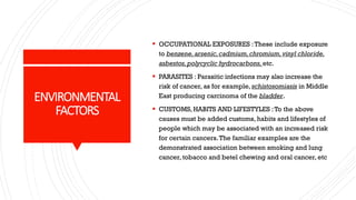 ENVIRONMENTAL
FACTORS
▪ OCCUPATIONAL EXPOSURES :These include exposure
to benzene,arsenic,cadmium,chromium,vinyl chloride,
asbestos,polycyclic hydrocarbons,etc.
▪ PARASITES : Parasitic infections may also increase the
risk of cancer, as for example, schistosomiasis in Middle
East producing carcinoma of the bladder.
▪ CUSTOMS, HABITS AND LIFESTYLES :To the above
causes must be added customs, habits and lifestyles of
people which may be associated with an increased risk
for certain cancers.The familiar examples are the
demonstrated association between smoking and lung
cancer, tobacco and betel chewing and oral cancer, etc