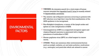 ENVIRONMENTAL
FACTORS
▪ VIRUSES: An intensive search for a viral origin of human
cancers revealed that hepatitis B and C virus is causally related
to hepatocellular carcinoma.
▪ The relative risk of Kaposi's sarcoma occurring in patients with
HIV infection is so high that it was the first manifestation of the
AIDS epidemic to be recognized.
▪ Non-Hodgkin’s lymphoma, a cancer of the lymph nodes and
spleen is a late complication of AIDS.
▪ Cytomegalovirus (CMV) is a suspected oncogenic agent and
classical Kaposi’s sarcoma is associated with a higher
prevalence of antibodies to CMV.
▪ Human papiloma virus (HPV) is a chief suspect in cancer
cervix.
▪ OTHERS :There are numerous other environmental factors
such as sunlight, radiation, air and water pollution, medications
(e.g., oestrogen) and pesticides which are related to cancer