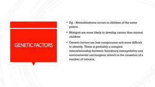 GENETICFACTORS
▪ Eg. - Retinoblastoma occurs in children of the same
parent.
▪ Mongols are more likely to develop cancer than normal
children
▪ Genetic factors are less conspicuous and more difficult
to identify. There is probably a complex
interrelationship between hereditary susceptibility and
environmental carcinogenic stimuli in the causation of a
number of cancers.