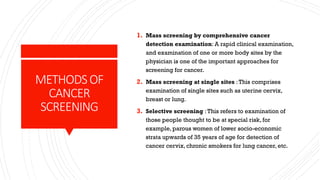 METHODSOF
CANCER
SCREENING
1. Mass screening by comprehensive cancer
detection examination: A rapid clinical examination,
and examination of one or more body sites by the
physician is one of the important approaches for
screening for cancer.
2. Mass screening at single sites :This comprises
examination of single sites such as uterine cervix,
breast or lung.
3. Selective screening :This refers to examination of
those people thought to be at special risk, for
example, parous women of lower socio-economic
strata upwards of 35 years of age for detection of
cancer cervix, chronic smokers for lung cancer, etc.
