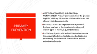 PRIMARY
PREVENTION
➢CONTROL OF TOBACCO AND ALCOHOL
CONSUMPTION- Primary prevention offers the greatest
hope for reducing the number of tobacco-induced and
alcohol related cancer deaths
➢PERSONAL HYGIENE- improvements in personal
hygiene may lead to declines in the incidence of
certain types of cancer, e.g., cancer cervix.
➢RADIATION: Special efforts should be made to reduce
the amount of radiation (including medical radiation)
received by each individual to a minimum without
reducing the benefits