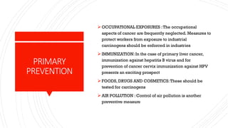 PRIMARY
PREVENTION
➢OCCUPATIONAL EXPOSURES :The occupational
aspects of cancer are frequently neglected. Measures to
protect workers from exposure to industrial
carcinogens should be enforced in industries
➢IMMUNIZATION: In the case of primary liver cancer,
immunization against hepatitis B virus and for
prevention of cancer cervix immunization against HPV
presents an exciting prospect
➢FOODS, DRUGS AND COSMETICS:These should be
tested for carcinogens
➢AIR POLLUTION : Control of air pollution is another
preventive measure