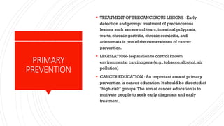 PRIMARY
PREVENTION
▪ TREATMENT OF PRECANCEROUS LESIONS : Early
detection and prompt treatment of precancerous
lesions such as cervical tears, intestinal polyposis,
warts, chronic gastritis, chronic cervicitis, and
adenomata is one of the cornerstones of cancer
prevention.
▪ LEGISLATION- legislation to control known
environmental carcinogens (e.g., tobacco, alcohol, air
pollution)
▪ CANCER EDUCATION : An important area of primary
prevention is cancer education. It should be directed at
"high-risk" groups.The aim of cancer education is to
motivate people to seek early diagnosis and early
treatment.