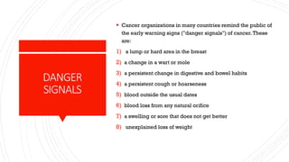 ▪ Cancer organizations in many countries remind the public of
the early warning signs ("danger signals") of cancer.These
are:
1) a lump or hard area in the breast
2) a change in a wart or mole
3) a persistent change in digestive and bowel habits
4) a persistent cough or hoarseness
5) blood outside the usual dates
6) blood loss from any natural orifice
7) a swelling or sore that does not get better
8) unexplained loss of weight
DANGER
SIGNALS