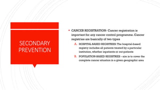 SECONDARY
PREVENTION
▪ CANCER REGISTRATION- Cancer registration is
important for any cancer control programme. Cancer
registries are basically of two types
A. HOSPITAL BASED REGISTRIES:The hospital-based
registry includes all patients treated by a particular
institution, whether inpatients or out-patients
B. POPULATION-BASED REGISTRIES - aim is to cover the
complete cancer situation in a given geographic area