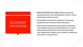 SECONDARY
PREVENTION
▪ EARLY DETECTION OF CASES- Effective screening
programmes have been developed for cervical· cancer,
breast cancer and oral cancer
▪ It is possible to increase the efficiency of screening
programmes by focusing on high-risk groups
▪ Early detection programmes will require mobilization
of all available resources and development of a cancer
infrastructure starting at the level of primary health
care, ending with complex cancer centres or institutions
at the state or national levels