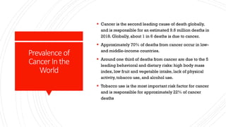 Prevalence of
CancerInthe
World
▪ Cancer is the second leading cause of death globally,
and is responsible for an estimated 9.6 million deaths in
2018. Globally, about 1 in 6 deaths is due to cancer.
▪ Approximately 70% of deaths from cancer occur in low-
and middle-income countries.
▪ Around one third of deaths from cancer are due to the 5
leading behavioral and dietary risks: high body mass
index, low fruit and vegetable intake, lack of physical
activity, tobacco use, and alcohol use.
▪ Tobacco use is the most important risk factor for cancer
and is responsible for approximately 22% of cancer
deaths