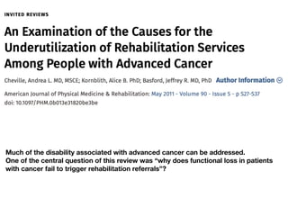 Much of the disability associated with advanced cancer can be addressed.
One of the central question of this review was “why does functional loss in patients
with cancer fail to trigger rehabilitation referrals”?
 