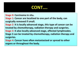 CONT….
Stage 0: Carcinoma in situ.
Stage 1: Cancer are localized to one part of the body, can
surgically removed if small.
Stage 2: It is locally advanced stage, this type of cancer can be
treated by chemotherapy, radiation therapy and surgeries.
Stage 3: It also locally advanced stage, affected lymphnodes.
Stage 3 can be treated by chemotherapy, radiation therapy and
surgeries.
Stage 4: Cancer have often metastasized or spread to other
organs or throughout the body.
 