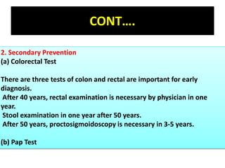 CONT….
2. Secondary Prevention
(a) Colorectal Test
There are three tests of colon and rectal are important for early
diagnosis.
After 40 years, rectal examination is necessary by physician in one
year.
Stool examination in one year after 50 years.
After 50 years, proctosigmoidoscopy is necessary in 3-5 years.
(b) Pap Test
 
