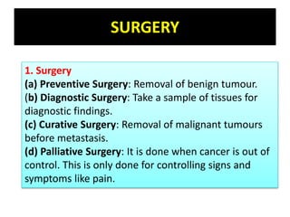 SURGERY
1. Surgery
(a) Preventive Surgery: Removal of benign tumour.
(b) Diagnostic Surgery: Take a sample of tissues for
diagnostic findings.
(c) Curative Surgery: Removal of malignant tumours
before metastasis.
(d) Palliative Surgery: It is done when cancer is out of
control. This is only done for controlling signs and
symptoms like pain.
 