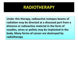 RADIOTHERAPY
Under this therapy, radioactive isotopes beams of
radiation may be directed at a diseased part from a
distance or radioactive material in the form of
needles, wires or pellets may be implanted in the
body. Many forms of cancer are destroyed by
radiotherapy
 