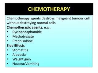 CHEMOTHERAPY
Chemotherapy agents destroys malignant tumour cell
without destroying normal cells
Chemotherapic agents, e.g.,
• Cyclophosphamide
• Methotrexate
• Prednisolone
Side Effects
• Stomatitis
• Alopecia
• Weight gain
• Nausea/Vomiting
 