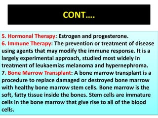 CONT….
5. Hormonal Therapy: Estrogen and progesterone.
6. Immune Therapy: The prevention or treatment of disease
using agents that may modify the immune response. It is a
largely experimental approach, studied most widely in
treatment of leukaemias melanoma and hypernephroma.
7. Bone Marrow Transplant: A bone marrow transplant is a
procedure to replace damaged or destroyed bone marrow
with healthy bone marrow stem cells. Bone marrow is the
soft, fatty tissue inside the bones. Stem cells are immature
cells in the bone marrow that give rise to all of the blood
cells.
 