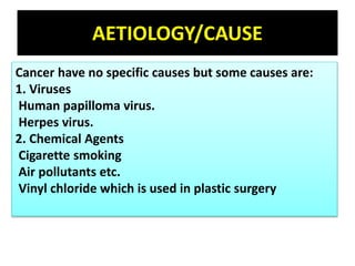 AETIOLOGY/CAUSE
Cancer have no specific causes but some causes are:
1. Viruses
Human papilloma virus.
Herpes virus.
2. Chemical Agents
Cigarette smoking
Air pollutants etc.
Vinyl chloride which is used in plastic surgery
 