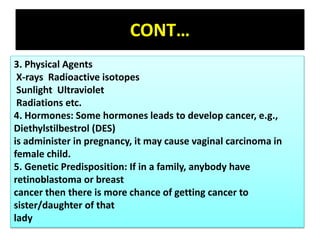 CONT…
3. Physical Agents
X-rays Radioactive isotopes
Sunlight Ultraviolet
Radiations etc.
4. Hormones: Some hormones leads to develop cancer, e.g.,
Diethylstilbestrol (DES)
is administer in pregnancy, it may cause vaginal carcinoma in
female child.
5. Genetic Predisposition: If in a family, anybody have
retinoblastoma or breast
cancer then there is more chance of getting cancer to
sister/daughter of that
lady
 