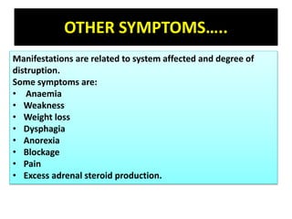 OTHER SYMPTOMS…..
Manifestations are related to system affected and degree of
distruption.
Some symptoms are:
• Anaemia
• Weakness
• Weight loss
• Dysphagia
• Anorexia
• Blockage
• Pain
• Excess adrenal steroid production.
 