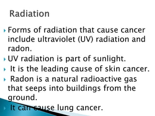  Forms of radiation that cause cancer
include ultraviolet (UV) radiation and
radon.
 UV radiation is part of sunlight.
 It is the leading cause of skin cancer.
 Radon is a natural radioactive gas
that seeps into buildings from the
ground.
 It can cause lung cancer.
 