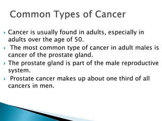  Cancer is usually found in adults, especially in
adults over the age of 50.
 The most common type of cancer in adult males is
cancer of the prostate gland.
 The prostate gland is part of the male reproductive
system.
 Prostate cancer makes up about one third of all
cancers in men.
 