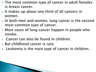  The most common type of cancer in adult females
is breast cancer.
 It makes up about one third of all cancers in
women.
 In both men and women, lung cancer is the second
most common type of cancer.
 Most cases of lung cancer happen in people who
smoke.
 Cancer can also be found in children.
 But childhood cancer is rare.
 Leukemia is the main type of cancer in children.
 