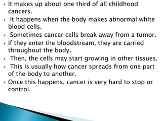  It makes up about one third of all childhood
cancers.
 It happens when the body makes abnormal white
blood cells.
 Sometimes cancer cells break away from a tumor.
 If they enter the bloodstream, they are carried
throughout the body.
 Then, the cells may start growing in other tissues.
 This is usually how cancer spreads from one part
of the body to another.
 Once this happens, cancer is very hard to stop or
control.
 