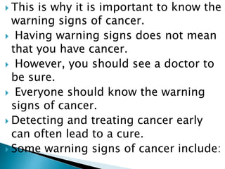  This is why it is important to know the
warning signs of cancer.
 Having warning signs does not mean
that you have cancer.
 However, you should see a doctor to
be sure.
 Everyone should know the warning
signs of cancer.
 Detecting and treating cancer early
can often lead to a cure.
 Some warning signs of cancer include:
 