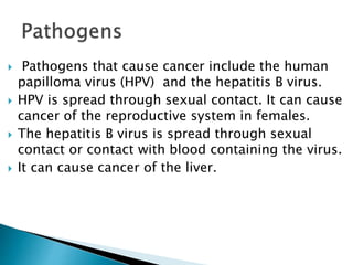  Pathogens that cause cancer include the human
papilloma virus (HPV) and the hepatitis B virus.
 HPV is spread through sexual contact. It can cause
cancer of the reproductive system in females.
 The hepatitis B virus is spread through sexual
contact or contact with blood containing the virus.
 It can cause cancer of the liver.
 