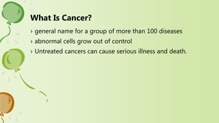 › general name for a group of more than 100 diseases
› abnormal cells grow out of control
› Untreated cancers can cause serious illness and death.
What Is Cancer?
 