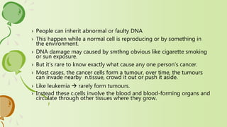 › People can inherit abnormal or faulty DNA
› This happen while a normal cell is reproducing or by something in
the environment.
› DNA damage may caused by smthng obvious like cigarette smoking
or sun exposure.
› But it’s rare to know exactly what cause any one person’s cancer.
› Most cases, the cancer cells form a tumour, over time, the tumours
can invade nearby n.tissue, crowd it out or push it aside.
› Like leukemia  rarely form tumours.
› Instead these c.cells involve the blood and blood-forming organs and
circulate through other tissues where they grow.
 