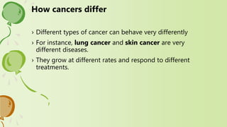 › Different types of cancer can behave very differently
› For instance, lung cancer and skin cancer are very
different diseases.
› They grow at different rates and respond to different
treatments.
How cancers differ
 