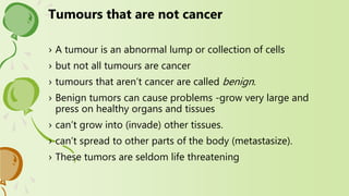 › A tumour is an abnormal lump or collection of cells
› but not all tumours are cancer
› tumours that aren’t cancer are called benign.
› Benign tumors can cause problems -grow very large and
press on healthy organs and tissues
› can’t grow into (invade) other tissues.
› can’t spread to other parts of the body (metastasize).
› These tumors are seldom life threatening
Tumours that are not cancer
 