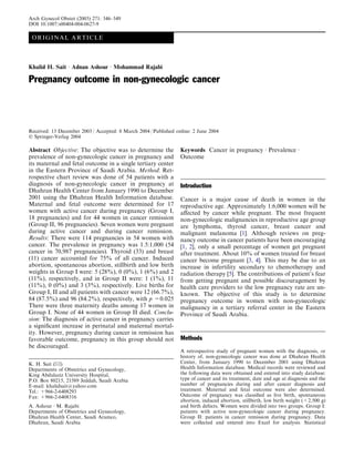 ORIGINAL ARTICLE
Khalid H. Sait Æ Adnan Ashour Æ Mohammad Rajabi
Pregnancy outcome in non-gynecologic cancer
Received: 13 December 2003 / Accepted: 8 March 2004 / Published online: 2 June 2004
Ó Springer-Verlag 2004
Abstract Objective: The objective was to determine the
prevalence of non-gynecologic cancer in pregnancy and
its maternal and fetal outcome in a single tertiary center
in the Eastern Province of Saudi Arabia. Method: Ret-
rospective chart review was done of 54 patients with a
diagnosis of non-gynecologic cancer in pregnancy at
Dhahran Health Center from January 1990 to December
2001 using the Dhahran Health Information database.
Maternal and fetal outcome were determined for 17
women with active cancer during pregnancy (Group I,
18 pregnancies) and for 44 women in cancer remission
(Group II, 96 pregnancies). Seven women were pregnant
during active cancer and during cancer remission.
Results: There were 114 pregnancies in 54 women with
cancer. The prevalence in pregnancy was 1.5:1,000 (54
cancer in 70,987 pregnancies). Thyroid (33) and breast
(11) cancer accounted for 75% of all cancer. Induced
abortion, spontaneous abortion, stillbirth and low birth
weights in Group I were: 5 (28%), 0 (0%), 1 (6%) and 2
(11%), respectively, and in Group II were: 1 (1%), 11
(11%), 0 (0%) and 3 (3%), respectively. Live births for
Group I, II and all patients with cancer were 12 (66.7%),
84 (87.5%) and 96 (84.2%), respectively, with p =0.025
There were three maternity deaths among 17 women in
Group I. None of 44 women in Group II died. Conclu-
sion: The diagnosis of active cancer in pregnancy carries
a signiﬁcant increase in perinatal and maternal mortal-
ity. However, pregnancy during cancer in remission has
favorable outcome, pregnancy in this group should not
be discouraged.
Keywords Cancer in pregnancy Æ Prevalence Æ
Outcome
Introduction
Cancer is a major cause of death in women in the
reproductive age. Approximately 1:6,000 women will be
aﬀected by cancer while pregnant. The most frequent
non-gynecologic malignancies in reproductive age group
are lymphoma, thyroid cancer, breast cancer and
malignant melanoma [1]. Although reviews on preg-
nancy outcome in cancer patients have been encouraging
[1, 2], only a small percentage of women get pregnant
after treatment. About 10% of women treated for breast
cancer become pregnant [3, 4]. This may be due to an
increase in infertility secondary to chemotherapy and
radiation therapy [5]. The contributions of patient’s fear
from getting pregnant and possible discouragement by
health care providers to the low pregnancy rate are un-
known. The objective of this study is to determine
pregnancy outcome in women with non-gynecologic
malignancy in a tertiary referral center in the Eastern
Province of Saudi Arabia.
Methods
A retrospective study of pregnant women with the diagnosis, or
history of, non-gynecologic cancer was done at Dhahran Health
Center, from January 1990 to December 2001 using Dhahran
Health Information database. Medical records were reviewed and
the following data were obtained and entered into study database:
type of cancer and its treatment, date and age at diagnosis and the
number of pregnancies during and after cancer diagnosis and
treatment. Maternal and fetal outcome were also determined.
Outcome of pregnancy was classiﬁed as live birth, spontaneous
abortion, induced abortion, stillbirth, low birth weight (<2,500 g)
and birth defects. Women were divided into two groups. Group I:
patients with active non-gynecologic cancer during pregnancy.
Group II: patients in cancer remission during pregnancy. Data
were collected and entered into Excel for analysis. Statistical
K. H. Sait (&)
Departments of Obstetrics and Gynecology,
King Abdulaziz University Hospital,
P.O. Box 80215, 21589 Jeddah, Saudi Arabia
E-mail: khalidsait@yahoo.com
Tel.: +966-2-6408293
Fax: +966-2-6408316
A. Ashour Æ M. Rajabi
Departments of Obstetrics and Gynecology,
Dhahran Health Center, Saudi Aramco,
Dhahran, Saudi Arabia
Arch Gynecol Obstet (2005) 271: 346–349
DOI 10.1007/s00404-004-0627-9
 