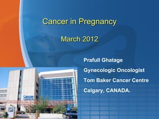Cancer in Pregnancy
March 2012
Prafull Ghatage
Gynecologic Oncologist
Tom Baker Cancer Centre
Calgary, CANADA.
 