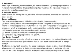 3. Radiations:
The X-rays, cosmic rays, ultra-violet rays, etc. can cause cancer. Japanese people exposed to
radiations from World War II nuclear bombing show five times the incidence of leukemia
seen in the rest of the population.
4. Biological Agents:
Some viruses and other parasites, excessive secretion of certain hormones are believed to
cause cancers.
Cancer and Genes:
Cancer-associated genes are divided into the following three categories.
(i) Cancer causing viruses are called oncogenic viruses. The genes of oncogenic viruses are
known as viral oncogenes. It is now held that all cells carry some cancer causing genes called
oncogenes which when activated under certain conditions could change into oncogenic
cells. Jumping genes are often involved in this conversion.
(ii) Tumour suppressor genes that inhibit cell proliferation.
(iii) Genes that regulate programmed cell growth.
How Cancer Spreads?
Abnormal increase in number of cells in a tissue or organ forms a clone of proliferative cells.
This excessive proliferation gives rise to a mass of cells which is initially known as benign
tumour.
The benign tumour cells enter into the blood vessels and migrate to other sites in the body
where these cells continue to divide, such tumour cells are known as malignant cells and
tumours are called malignant tumours. The malignant tumours are designated as cancer.
 