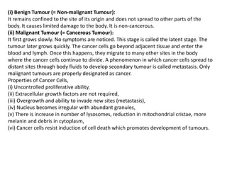 (i) Benign Tumour (= Non-malignant Tumour):
It remains confined to the site of its origin and does not spread to other parts of the
body. It causes limited damage to the body. It is non-cancerous.
(ii) Malignant Tumour (= Cancerous Tumour):
It first grows slowly. No symptoms are noticed. This stage is called the latent stage. The
tumour later grows quickly. The cancer cells go beyond adjacent tissue and enter the
blood and lymph. Once this happens, they migrate to many other sites in the body
where the cancer cells continue to divide. A phenomenon in which cancer cells spread to
distant sites through body fluids to develop secondary tumour is called metastasis. Only
malignant tumours are properly designated as cancer.
Properties of Cancer Cells,
(i) Uncontrolled proliferative ability,
(ii) Extracellular growth factors are not required,
(iii) Overgrowth and ability to invade new sites (metastasis),
(iv) Nucleus becomes irregular with abundant granules,
(v) There is increase in number of lysosomes, reduction in mitochondrial cristae, more
melanin and debris in cytoplasm,
(vi) Cancer cells resist induction of cell death which promotes development of tumours.
 