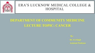 ERA’S LUCKNOW MEDICAL COLLEGE &
HOSPITAL
DEPARTMENT OF COMMUNITY MEDICINE
LECTURE TOPIC: CANCER
By:
Dr. Avi Singh
Assistant Professor
 