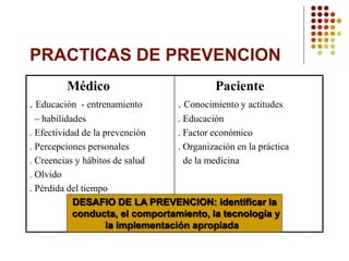 PRACTICAS DE PREVENCION
Médico
. Educación - entrenamiento
– habilidades
. Efectividad de la prevención
. Percepciones personales
. Creencias y hábitos de salud
. Olvido
. Pérdida del tiempo
Paciente
. Conocimiento y actitudes
. Educación
. Factor económico
. Organización en la práctica
de la medicina
DESAFIO DE LA PREVENCION: identificar la
conducta, el comportamiento, la tecnología y
la implementación apropiada
 