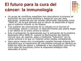 El futuro para la cura del
cáncer: la inmunología
 Un grupo de científicos españoles han descubierto el proceso de
activación de una cierta proteína y aseguran que por esta
activación producida por las células cancerosas (bautizada como
“IRAK-M”) es lo que permite que el cáncer se desarrolle al lograr
que el sistema inmune no las ataque.
 Tras publicar las conclusiones de su estudio en el Journal of
inmunology, dieron a conocer un descubrimiento que podría llegar
a ser básico en la lucha contra el cáncer.
 Esta investigación ha demostrado que la activación de la proteína
bautizada como IRAK-M- supone la desctivación del sistema
inmune que, de repente, pasa a mostrarse “tolerante” con la
célula tumoral a la que un instante antes estaba combatiendo.
 Hace pocos meses otro investigador español llamado Antonio Brú
descubrió que el mecanismo de crecimiento tumoral es idéntico en
todos los tipos de cáncer y señalando a los neutrófilos (uno de los
cinco tipos de leucocitos) como la respuesta biológica más
adecuada al tumor
 