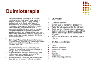 Quimioterapia
 La quimioterapia consiste en el uso de
medicamentos (o drogas) para tratar el
cáncer. Algunas veces, a este tipo de
tratamiento se le llama sólo "quimio".
Mientras que la cirugía y la radioterapia,
remueven, destruyen o dañan las células
cancerosas en un área específica, la
quimioterapia funciona en todo el cuerpo.
Los medicamentos quimioterapéuticos
pueden destruir las células cancerosas que
han hecho metástasis o se han propagado a
otras partes del cuerpo alejadas del tumor
primario (original).

Con mayor frecuencia, la quimioterapia se
utiliza además de la cirugía, la radioterapia o
con ambos tratamientos. Estas son las
razones para ello:
 La quimioterapia puede utilizarse para
reducir el tamaño de un tumor antes de la
cirugía o de la radioterapia.
 Puede utilizarse después de la cirugía o la
radioterapia para ayudar a destruir las
células cancerosas remanentes.
 Puede utilizarse con otros tratamientos en
caso de que el cáncer vuelva a aparecer.
 Objetivos:
 Curar su cáncer.
 Evitar que el cáncer se propague.
 Retardar el crecimiento del cáncer.
 Destruir las células cancerosas que
pudieran haberse propagado a otras
partes del cuerpo desde el tumor
original.
 Aliviar los síntomas causados por el
cáncer.
 Efectos secundarios:
 Fatiga
 Náuseas y vómitos
 Pérdida del cabello
 Dolor
 Anemia
 Infecciones
 Problemas coagulatorios
 ...
 