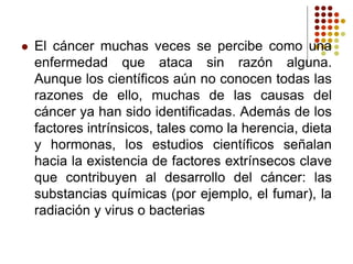  El cáncer muchas veces se percibe como una
enfermedad que ataca sin razón alguna.
Aunque los científicos aún no conocen todas las
razones de ello, muchas de las causas del
cáncer ya han sido identificadas. Además de los
factores intrínsicos, tales como la herencia, dieta
y hormonas, los estudios científicos señalan
hacia la existencia de factores extrínsecos clave
que contribuyen al desarrollo del cáncer: las
substancias químicas (por ejemplo, el fumar), la
radiación y virus o bacterias
 