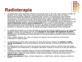 Radioterapia
 La radioterapia utiliza partículas similares a las de los rayos X, pero de mayor energía, capaces de
penetrar en el cuerpo. Esta técnica para el tratamiento del cáncer actúa sobre el tumor,
destruyendo las células malignas e impidiendo que crezcan y se reproduzcan, pero también
destruye los tejidos normales de manera temporal, por lo que la radioterapia tiene efectos
secundarios. La ventaja es que las células sanas tienen mayor capacidad de regeneración que las
cancerosas, de manera que el cuerpo se recupera de los daños causados una vez que se ha
conseguido eliminar el tumor y se termina el tratamiento. La radioterapia puede administrarse bien
como tratamiento único o como complemento de la cirugía o la quimioterapia. Cuando se
radia previamente la zona afectada por el tumor, se reduce su tamaño facilitando la posterior
intervención del cirujano. En el caso de que las radiaciones se reciban después de pasar por el
quirófano, el objetivo es acabar con las células que hayan podido quedar tras la extirpación.
 La radioterapia también es el mejor abordaje en el caso de lesiones malignas que no son accesibles
mediante cirugía, bien porque el tumor está situado en una región del organismo de difícil
acceso, o por ser de gran tamaño, lo que imposibilita su extirpación. El tratamiento conjunto con
radioterapia y quimioterapia se utiliza también con frecuencia para aumentar la eficacia de ambos
tratamientos.
 Cesio, cobalto, fósforo, oro, iridio o el platino son algunas de las sustancias comúnmente
empleadas en estas terapias.
 La radioterapia se indica sobre todo para los casos de tumores malignos de cabeza y cuello,
cáncer de próstata, tumores ginecológicos, de partes blandas y tumores del sistema nervioso
central.
 Es especialmente eficaz en el caso del cáncer de mama ya que evita en muchos casos que tenga
que realizarse una mastectomía, o extirpación del pecho. Sucede lo mismo en el caso del cáncer de
vejiga.
 También se utiliza en aquellos casos en los que la enfermedad está ya en una fase demasiado
avanzada. En estas ocasiones el objetivo no es curar el cáncer, ni siquiera reducirlo, sino ayudar a
calmar el dolor, reducir la masa tumoral y evitar fracturas óseas. Es lo que se conoce como
radioterapia paliativa
 Efectos secundarios: Fatiga, cambios sanguíneos y epidérmicos, edemas, náuseas, perdida de
apetito.
 