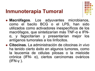 Inmunoterapia Tumoral
 Macrófagos. Los adyuvantes microbianos,
como el bacilo BCG o el LPS, han sido
utilizados como activadores inespecíficos de los
macrófagos, que sintetizarían más TNF-α e IFN-
α, y fagocitarían y presentarían mejor los
antígenos tumorales a los linfocitos.
 Citocinas. La administración de citocinas in vivo
ha tenido cierto éxito en algunos tumores, como
la leucemia de células pilosas o la mieloide
crónica (IFN- α), ciertos carcinomas ováricos
(IFN-γ ).
 