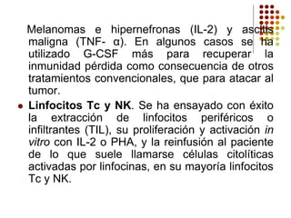 Melanomas e hipernefronas (IL-2) y ascitis
maligna (TNF- α). En algunos casos se ha
utilizado G-CSF más para recuperar la
inmunidad pérdida como consecuencia de otros
tratamientos convencionales, que para atacar al
tumor.
 Linfocitos Tc y NK. Se ha ensayado con éxito
la extracción de linfocitos periféricos o
infiltrantes (TIL), su proliferación y activación in
vitro con IL-2 o PHA, y la reinfusión al paciente
de lo que suele llamarse células citolíticas
activadas por linfocinas, en su mayoría linfocitos
Tc y NK.
 