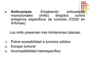  Anticuerpos. Empleando anticuerpos
monoclonales (mAb) dirigidos contra
antígenos especificos de tumores (CD20 en
linfomas).
Los mAb presentan tres limitaciones básicas:
1) Pobre accesibilidad a tumores sólidos
2) Escape tumoral
3) Incompatibilidad interespecífica
 